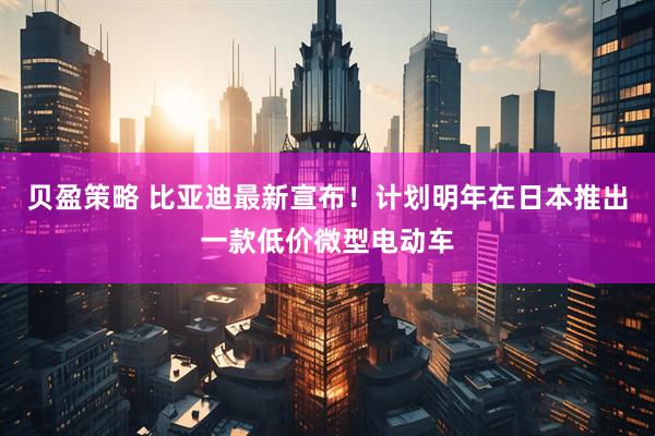 贝盈策略 比亚迪最新宣布！计划明年在日本推出一款低价微型电动车