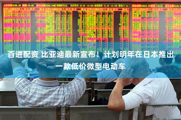 百进配资 比亚迪最新宣布！计划明年在日本推出一款低价微型电动车