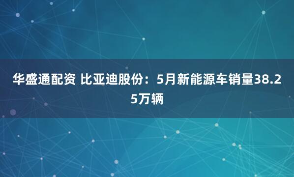 华盛通配资 比亚迪股份：5月新能源车销量38.25万辆