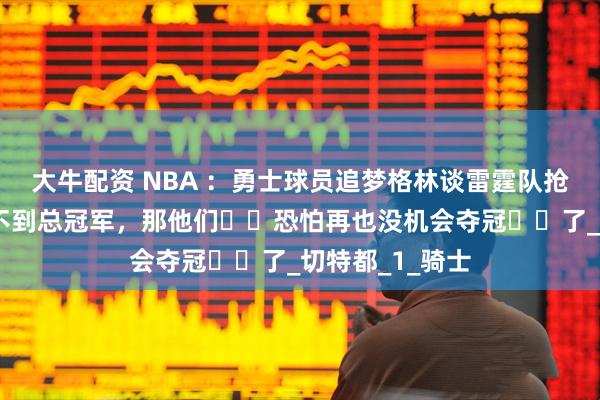 大牛配资 NBA ：勇士球员追梦格林谈雷霆队抢七，若这次拿不到总冠军，那他们​​恐怕再也没机会夺冠​​了_切特都_1_骑士