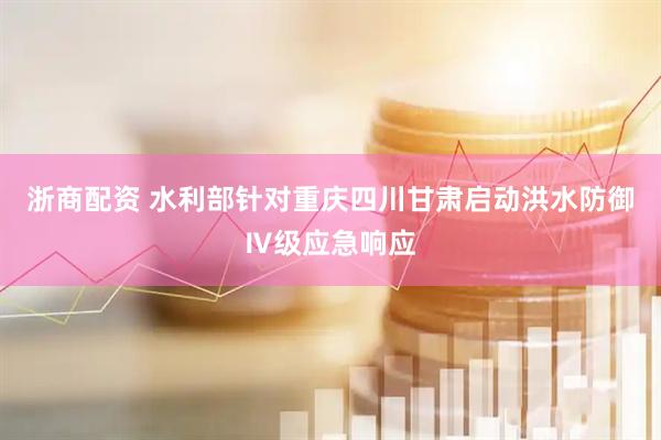 浙商配资 水利部针对重庆四川甘肃启动洪水防御Ⅳ级应急响应