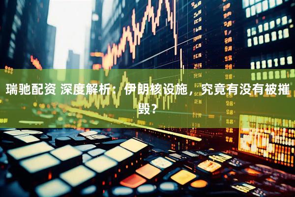瑞驰配资 深度解析：伊朗核设施，究竟有没有被摧毁？