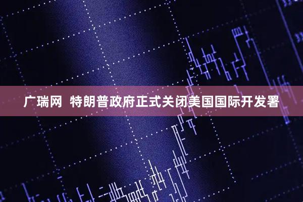 广瑞网  特朗普政府正式关闭美国国际开发署