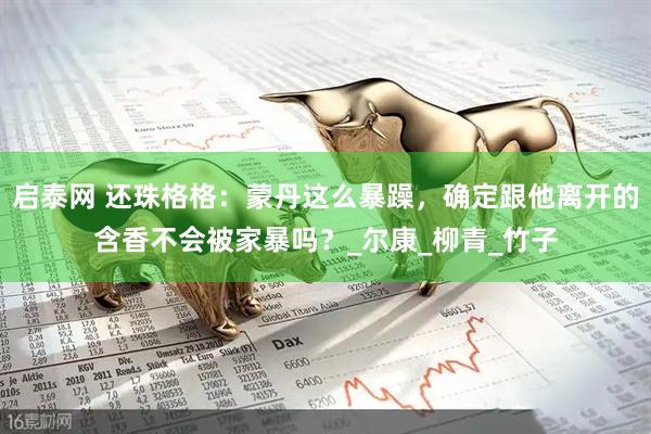 启泰网 还珠格格：蒙丹这么暴躁，确定跟他离开的含香不会被家暴吗？_尔康_柳青_竹子