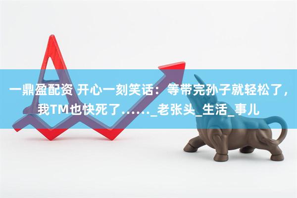 一鼎盈配资 开心一刻笑话：等带完孙子就轻松了，我TM也快死了……_老张头_生活_事儿