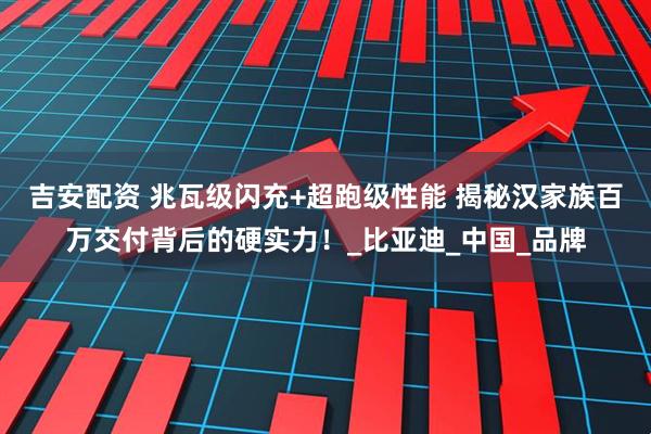 吉安配资 兆瓦级闪充+超跑级性能 揭秘汉家族百万交付背后的硬实力！_比亚迪_中国_品牌