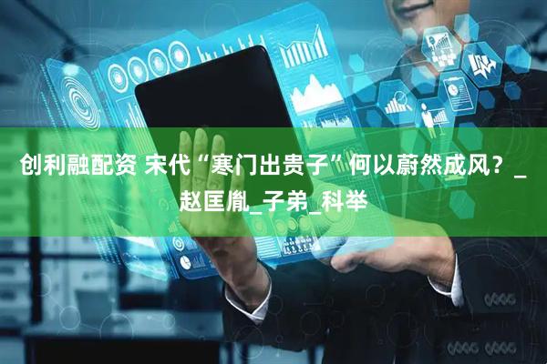 创利融配资 宋代“寒门出贵子”何以蔚然成风？_赵匡胤_子弟_科举