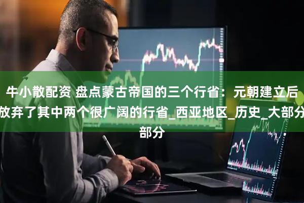 牛小散配资 盘点蒙古帝国的三个行省：元朝建立后放弃了其中两个很广阔的行省_西亚地区_历史_大部分