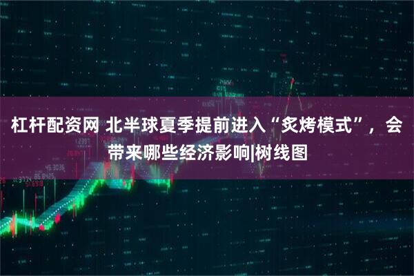 杠杆配资网 北半球夏季提前进入“炙烤模式”，会带来哪些经济影响|树线图