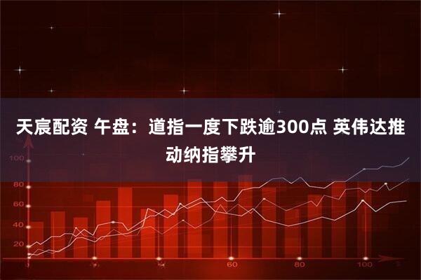 天宸配资 午盘：道指一度下跌逾300点 英伟达推动纳指攀升