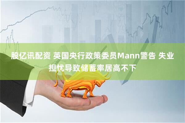 股亿讯配资 英国央行政策委员Mann警告 失业担忧导致储蓄率居高不下