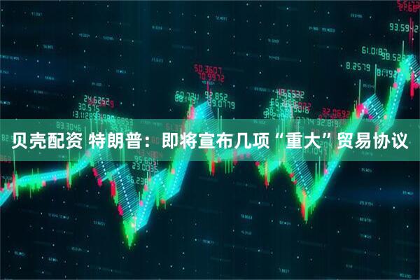 贝壳配资 特朗普：即将宣布几项“重大”贸易协议