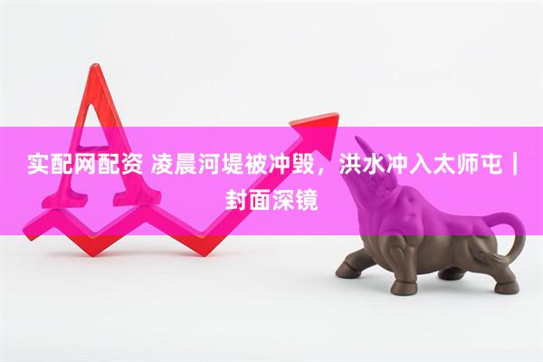 实配网配资 凌晨河堤被冲毁，洪水冲入太师屯｜封面深镜