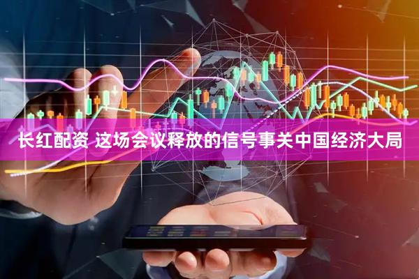 长红配资 这场会议释放的信号事关中国经济大局