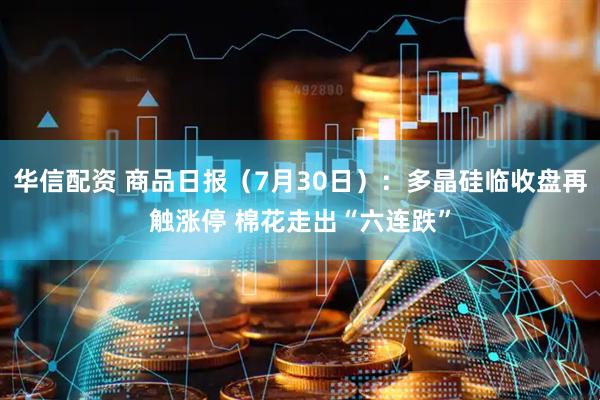 华信配资 商品日报（7月30日）：多晶硅临收盘再触涨停 棉花走出“六连跌”