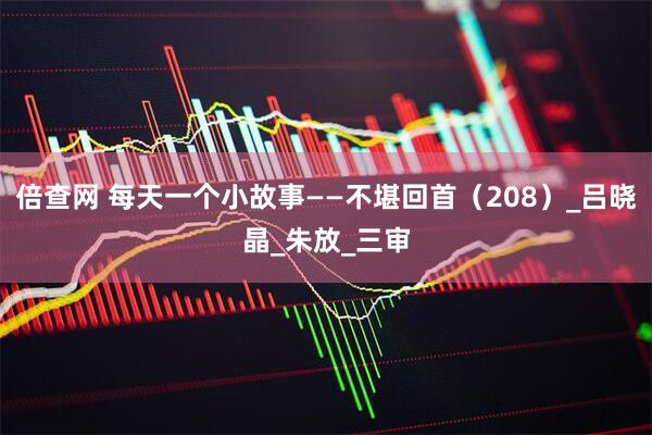 倍查网 每天一个小故事——不堪回首（208）_吕晓晶_朱放_三审