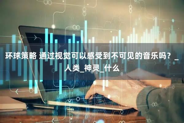 环球策略 通过视觉可以感受到不可见的音乐吗？_人类_神灵_什么