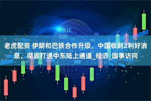 老虎配资 伊朗和巴铁合作升级，中国收到2利好消息，彻底打通中东陆上通道_经济_国事访问