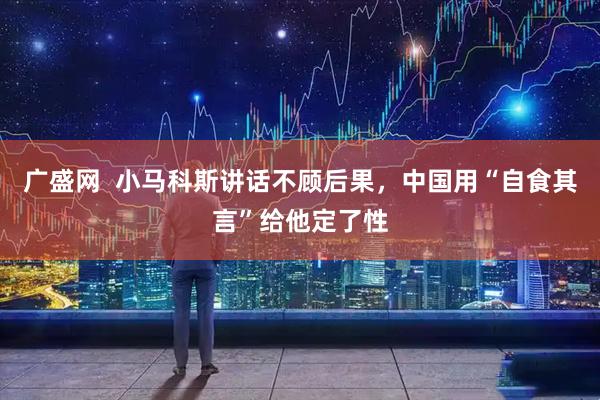 广盛网  小马科斯讲话不顾后果，中国用“自食其言”给他定了性
