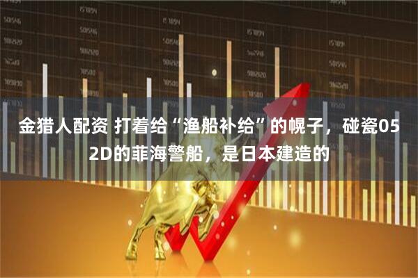 金猎人配资 打着给“渔船补给”的幌子，碰瓷052D的菲海警船，是日本建造的