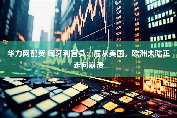 华力网配资 匈牙利官员：屈从美国，欧洲大陆正走向崩溃