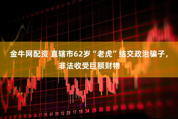 金牛网配资 直辖市62岁“老虎”结交政治骗子，非法收受巨额财物