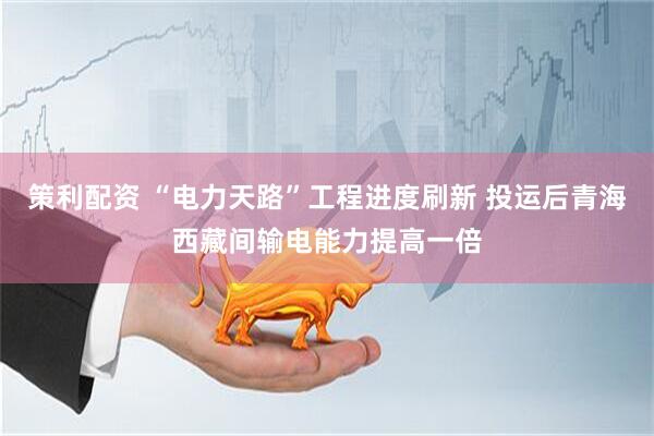 策利配资 “电力天路”工程进度刷新 投运后青海西藏间输电能力提高一倍