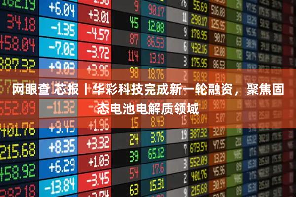 网眼查 芯报丨华彩科技完成新一轮融资，聚焦固态电池电解质领域