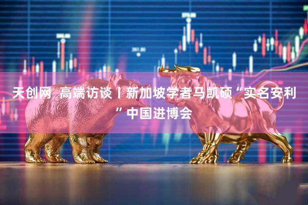 天创网  高端访谈丨新加坡学者马凯硕“实名安利”中国进博会