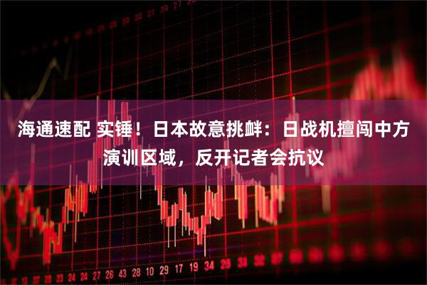 海通速配 实锤!日本故意挑衅:日战机擅闯中方演训区域,反开记者会抗议