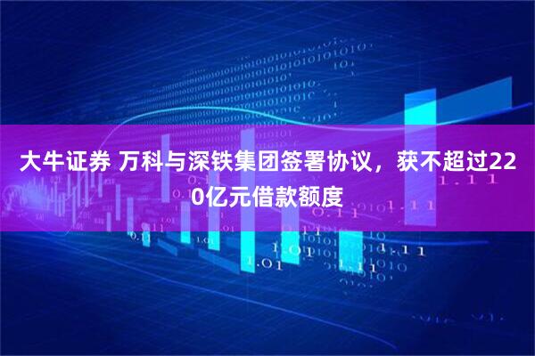 大牛证券 万科与深铁集团签署协议，获不超过220亿元借款额度
