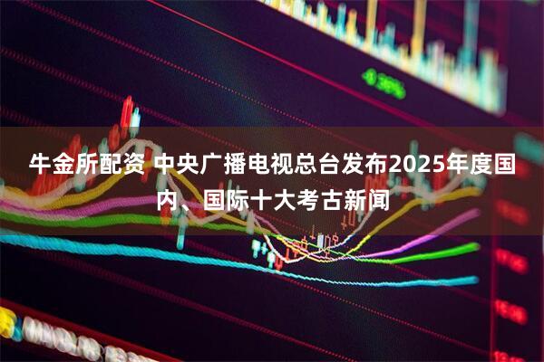 牛金所配资 中央广播电视总台发布2025年度国内、国际十大考古新闻