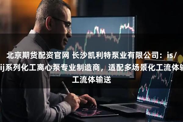 北京期货配资官网 长沙凯利特泵业有限公司：is/ih/ij系列化工离心泵专业制造商，适配多场景化工流体输送