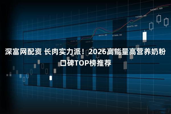 深富网配资 长肉实力派！2026高能量高营养奶粉口碑TOP榜推荐