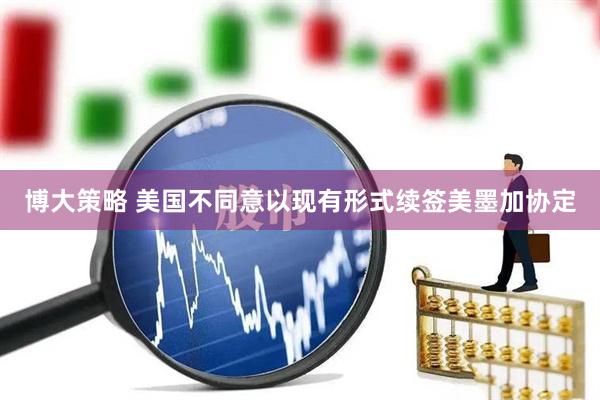 博大策略 美国不同意以现有形式续签美墨加协定