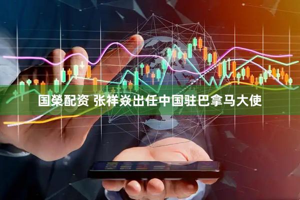 国榮配资 张祥焱出任中国驻巴拿马大使